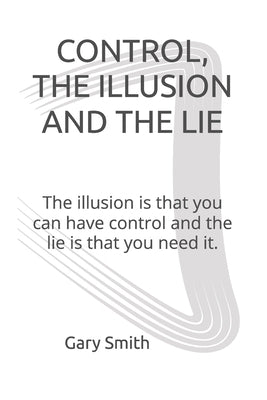 Control, the Illusion and the Lie: The illusion is that you can have control and the lie is that you need it. by Smith, Gary