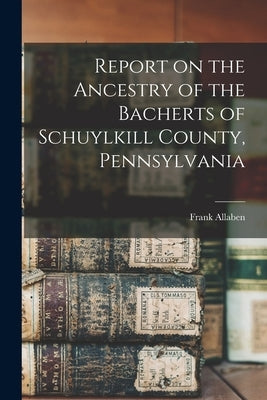 Report on the Ancestry of the Bacherts of Schuylkill County, Pennsylvania [microform] by Allaben, Frank