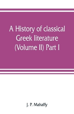 A history of classical Greek literature (Volume II) Part I. by P. Mahaffy, J.