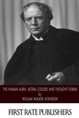 The Human Aura: Astral Colors and Thought Forms by Atkinson, William Walker