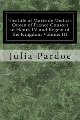 The Life of Marie de Medicis Queen of France Consort of Henry IV and Regent of the Kingdom Volume III: Under Louis XIII by Pardoe, Julia