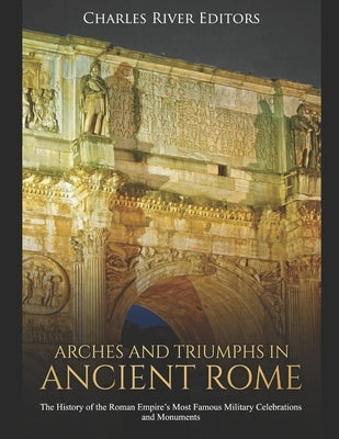 Arches and Triumphs in Ancient Rome: The History of the Roman Empire's Most Famous Military Celebrations and Monuments by Charles River Editors
