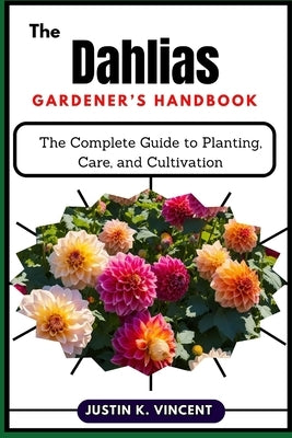 The Dahlias Gardener's Handbook: The Complete Guide to Planting, Care, and Cultivation by Vincent, Justin K.