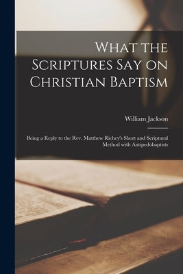 What the Scriptures Say on Christian Baptism [microform]: Being a Reply to the Rev. Matthew Richey's Short and Scriptural Method With Antipedobaptists by Jackson, William