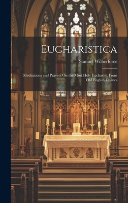 Eucharistica: Meditations and Prayers On the Most Holy Eucharist. From Old English Divines by Wilberforce, Samuel