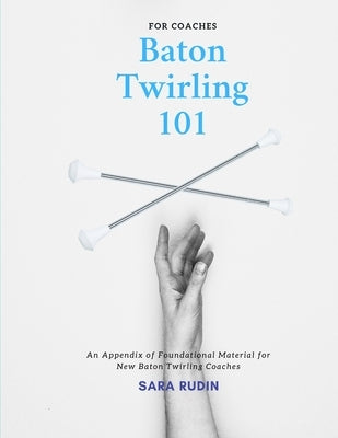 Baton Twirling 101 for Coaches: An Appendix of Foundational Material for New Baton Twirling Coaches by Rudin, Sara