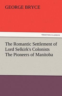 The Romantic Settlement of Lord Selkirk's Colonists the Pioneers of Manitoba by Bryce, George