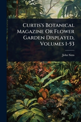 Curtis's Botanical Magazine Or Flower Garden Displayed, Volumes 1-53 by Sims, John