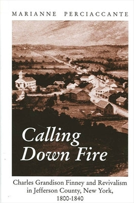 Calling Down Fire: Charles Grandison Finney and Revivalism in Jefferson County, New York, 1800-1840 by Perciaccante, Marianne
