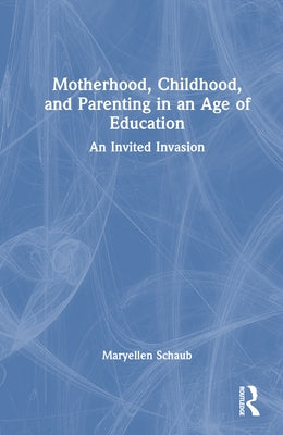 Motherhood, Childhood, and Parenting in an Age of Education: An Invited Invasion by Schaub, Maryellen