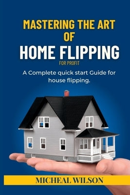 Mastering the Art of Home Flipping for Profit: A Complete quick start Guide for house flipping by Wilson, Micheal