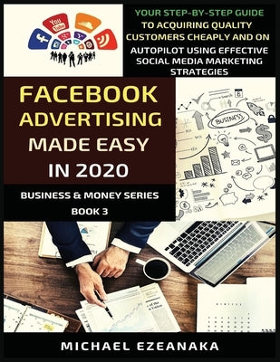 Facebook Advertising Made Easy In 2020: Your Step-By-Step Guide To Acquiring Quality Customers Cheaply And On Autopilot Using Effective Social Media M by Ezeanaka, Michael