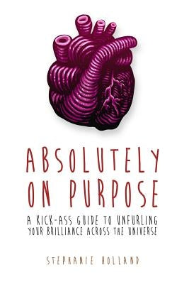 Absolutely on Purpose: A Kick-Ass Guide to Unfurling Your Brilliance Across the Universe by Holland, Stephanie