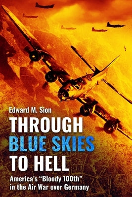 Through Blue Skies to Hell: America's Bloody 100th in the Air War Over Germany by Sion, Edward M.