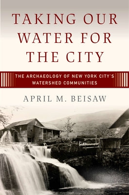 Taking Our Water for the City: The Archaeology of New York City's Watershed Communities by Beisaw, April M.