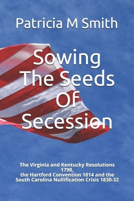 Sowing The Seeds Of Secession: The Virginia and Kentucky Resolutions 1798, the Hartford Convention 1814 and the South Carolina Nullification Crisis 1 by Smith, Patricia M.