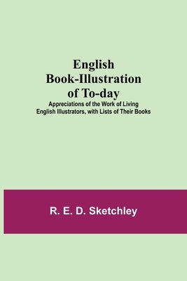 English Book-Illustration Of To-Day; Appreciations Of The Work Of Living English Illustrators, With Lists Of Their Books by E. D. Sketchley, R.