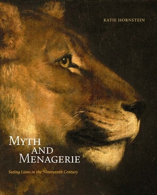 Myth and Menagerie: Seeing Lions in the Nineteenth Century by Hornstein, Katie