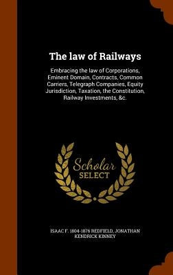 The law of Railways: Embracing the law of Corporations, Eminent Domain, Contracts, Common Carriers, Telegraph Companies, Equity Jurisdictio by Redfield, Isaac F. 1804-1876