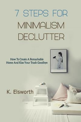 7 Steps For Minimalism Declutter: How To Create A Remarkable Home And Kiss Your Trash Goodbye by Elsworth, Renae K.