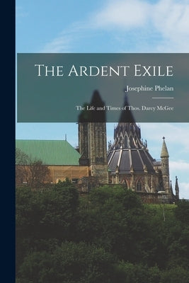 The Ardent Exile: the Life and Times of Thos. Darcy McGee by Phelan, Josephine