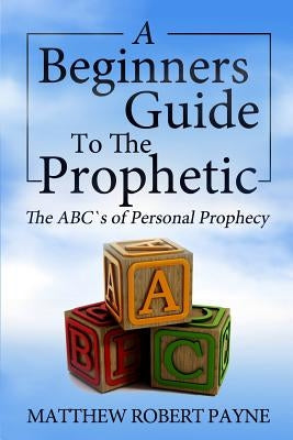 The Beginner's Guide to the Prophetic: The Abc's of Personal Prophecy by Payne, Matthew Robert