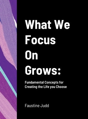 What We Focus On Grows: Fundamental Concepts for Creating the Life you Choose by Judd, Faustine