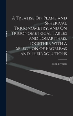A Treatise On Plane and Spherical Trigonometry, and On Trigonometrical Tables and Logarithms, Together With a Selection of Problems and Their Solution by Hymers, John