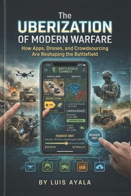 The Uberization of Modern Warfare: How Apps, Drones, and Crowdsourcing Are Reshaping the Battlefield by Ayala, Luis
