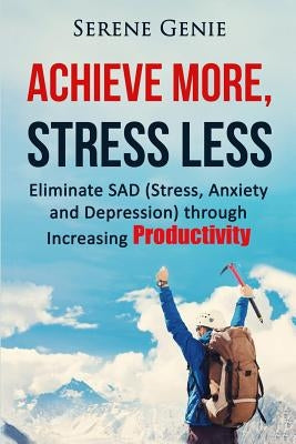 Achieve More, Stress Less: Eliminate SAD (Stress, Anxiety, Depression) through Increasing Productivity by Genie, Serene