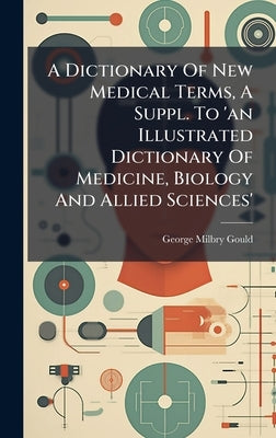 A Dictionary Of New Medical Terms, A Suppl. To 'an Illustrated Dictionary Of Medicine, Biology And Allied Sciences' by Gould, George Milbry