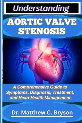 Understanding Aortic Valve Stenosis: A Comprehensive Guide to Symptoms, Diagnosis, Treatment, and Heart Health Management by C. Bryson, Matthew