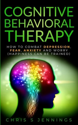 Cognitive Behavioral Therapy: How to Combat Depression, Fear, Anxiety and Worry (Happiness can be trained) by Jennings, Chris S.