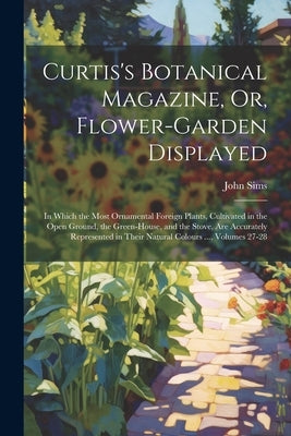 Curtis's Botanical Magazine, Or, Flower-Garden Displayed: In Which the Most Ornamental Foreign Plants, Cultivated in the Open Ground, the Green-House, by Sims, John
