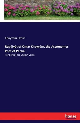 Rubaiyat of Omar Khayyam, the Astronomer Poet of Persia: Rendered into English verse by Omar, Khayyam