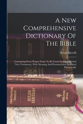A New Comprehensive Dictionary Of The Bible: Containing Every Proper Name To Be Found In The Old And New Testaments, With Meaning And Pronunciation In by Merrill, Selah