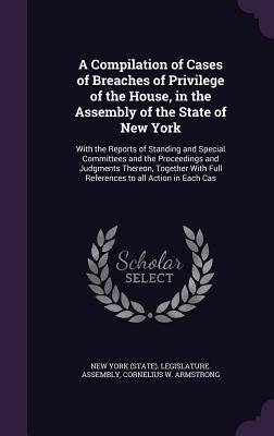 A Compilation of Cases of Breaches of Privilege of the House, in the Assembly of the State of New York: With the Reports of Standing and Special Commi by New York (State) Legislature Assembly