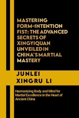 Mastering Form-Intention Fist: The Advanced Secrets of Xingyiquan Unveiled in China's Martial Mastery: Harmonizing Body and Mind for Martial Excellen by Xingru Li, Junlei