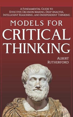 Models For Critical Thinking: A Fundamental Guide to Effective Decision Making, Deep Analysis, Intelligent Reasoning, and Independent Thinking by Rutherford, Albert