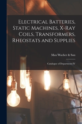 Electrical Batteries, Static Machines, X-ray Coils, Transformers, Rheostats and Supplies: Catalogue of Department IV by Max Wocher & Son