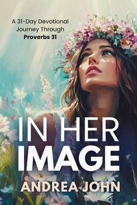 In Her Image: A 31-Day Devotional Journey Through Proverbs 31 by John, Andrea