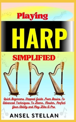 Playing HARP Simplified: Quick Beginners Stepped Guide From Basics To Advanced Techniques To Learn, Master, Perfect Your Ability and Play Like by Stellan, Ansel