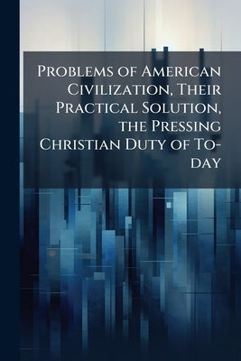 Problems of American Civilization, Their Practical Solution, the Pressing Christian Duty of To-day by Anonymous