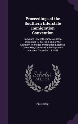 Proceedings of the Southern Interstate Immigration Convention: Convened in Montgomery, Alabama, December 12-13, 1888, and of the Southern Interstate I by Chilton, F. B.