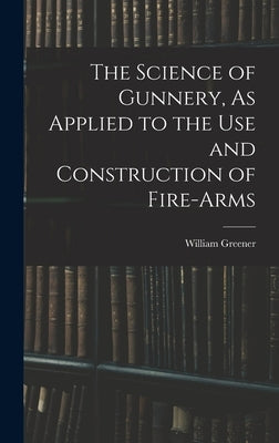 The Science of Gunnery, As Applied to the Use and Construction of Fire-Arms by Greener, William