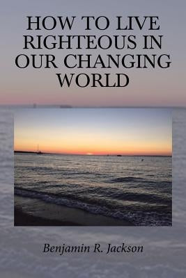 How to Live Righteous in Our Changing World by Jackson, Benjamin R.