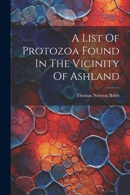 A List Of Protozoa Found In The Vicinity Of Ashland by Bobb, Thomas Newton