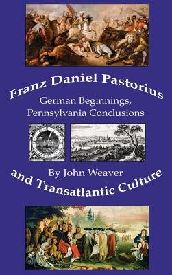 Franz Daniel Pastorius and Transatlantic Culture: German Beginnings, Pennsylvania Conclusions by Weaver, John