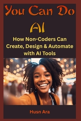 You Can Do AI: How Non-Coders Can Create, Design & Automate with AI Tools by Ara, Husn