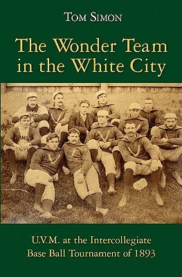 The Wonder Team in the White City: U.V.M. at the Intercollegiate Base Ball Tournament of 1893 by Simon, Tom